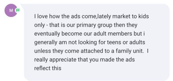 Screenshot of the message: I love how the ads come, lately market to kids only - that is our primary group then they eventually become our adult members but i generally am not looking for teens…
