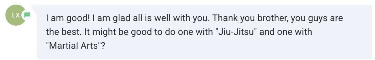 Screenshot of the message: I am good! I am glad all is well with you. Thank you brother, you guys are the best. It might be good to do one with "Jiu-Jitsu" and one with "Martial Arts"?