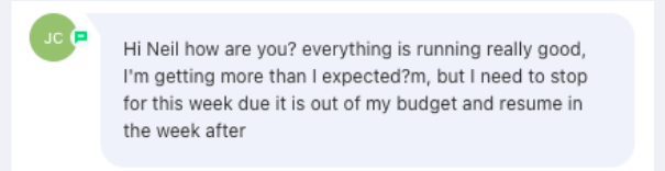 Screenshot of the message: everything is running really good, I'm getting more than I expected, but I need to stop for this week due it is out of my budget and resume in the week after