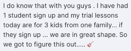 Screenshot of a message from a school owner: I have had 1 student sign up and my trial lessons today are for 3 kids from one family, if they sign up we are in great shape