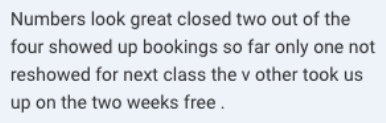 Screenshot of the message: Numbers look great closed two out of the four showed up bookings so far only one not reshowed for next class the v other took us up on the two weeks free.