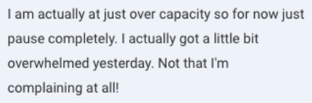 Screenshot of the message: I am actually at just over capacity so for now just pause completely. I actually got a little bit overwhelmed yesterday. Not that I'm complaining at all!