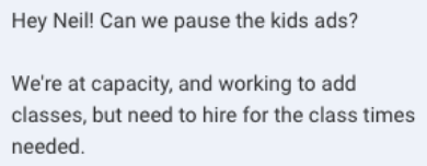 Screenshot of the message: Hey Neil! Can we pause the kids ads? We're at capacity, and working to add classes, but need to hire for the class times needed.
