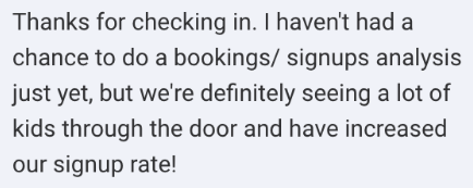 Screenshot of the message: I havent had a chance to do a bookings/ signups analysis just yet, but we're definitely seeing a lot of kids through the door and have increased our signup rate!