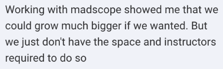 Screenshot of the message: Working with madscope showed me that we could grow much bigger if we wanted. But we just don't have the space and instructors required to do so