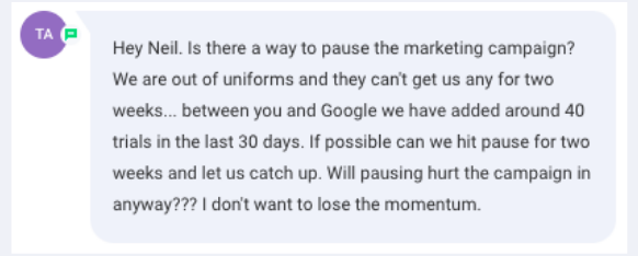 Screenshot of the message: Hey Neil. Is there a way to pause the marketing campaign? We are out of uniforms and they can't get us any for two weeks... between you and Google we have added around 40 trials in the last 30 days. Will pausing hurt the campaign in anyway??? I don't want to lose the momentum.