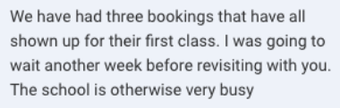 Screenshot of the message: We have had three bookings that have all shown up for their first class. I was going to wait another week before revisiting with you.