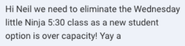 Screenshot of the message: Hi Neil we need to eliminate the Wednesday little Ninja 5:30 class as a new student option is over capacity!